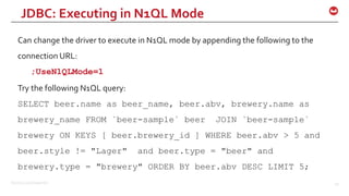 ©2015 Couchbase Inc. 49
Can change the driver to execute in N1QL mode by appending the following to the
connection URL:
;UseN1QLMode=1
Try the following N1QL query:
SELECT beer.name as beer_name, beer.abv, brewery.name as
brewery_name FROM `beer-sample` beer JOIN `beer-sample`
brewery ON KEYS [ beer.brewery_id ] WHERE beer.abv > 5 and
beer.style != "Lager" and beer.type = "beer" and
brewery.type = "brewery" ORDER BY beer.abv DESC LIMIT 5;
JDBC: Executing in N1QL Mode
 