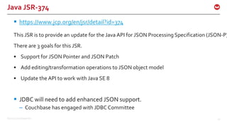 ©2015 Couchbase Inc. 50
Java JSR-374
 https://www.jcp.org/en/jsr/detail?id=374
This JSR is to provide an update for the Java API for JSON Processing Specification (JSON-P)
There are 3 goals for this JSR.
• Support for JSON Pointer and JSON Patch
• Add editing/transformation operations to JSON object model
• Update the API to work with Java SE 8
 JDBC will need to add enhanced JSON support.
– Couchbase has engaged with JDBC Committee
 