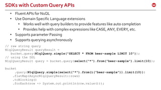 ©2015 Couchbase Inc. 51
SDKs with Custom Query APIs
// raw string query
N1qlQueryResult queryResult =
bucket.query(N1qlQuery.simple("SELECT * FROM beer-sample LIMIT 10"));
// using the DSL
N1qlQueryResult query = bucket.query(select("*").from("beer-sample").limit(10));
bucket
.query(N1qlQuery.simple(select("*").from(i("beer-sample")).limit(10)))
.flatMap(AsyncN1qlQueryResult::rows)
.toBlocking()
.forEach(row -> System.out.println(row.value()));
• Fluent APIs for N1QL
• Use Domain Specific Language extensions
• Works well with query builders to provide features like auto completion
• Provides help with complex expressions like CASE,ANY, EVERY, etc.
• Supports parameter Passing
• Supports querying asynchronously
 