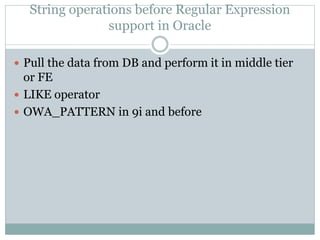 String operations before Regular Expression 
support in Oracle 
 Pull the data from DB and perform it in middle tier 
or FE 
 LIKE operator 
 OWA_PATTERN in 9i and before 
 