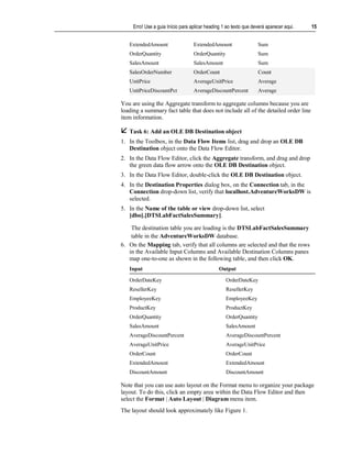 Erro! Use a guia Início para aplicar heading 1 ao texto que deverá aparecer aqui.   15


   ExtendedAmount                  ExtendedAmount                  Sum
   OrderQuantity                   OrderQuantity                   Sum
   SalesAmount                     SalesAmount                     Sum
   SalesOrderNumber                OrderCount                      Count
   UnitPrice                       AverageUnitPrice                Average
   UnitPriceDiscountPct            AverageDiscountPercent          Average

You are using the Aggregate transform to aggregate columns because you are
loading a summary fact table that does not include all of the detailed order line
item information.

 Task 6: Add an OLE DB Destination object
1. In the Toolbox, in the Data Flow Items list, drag and drop an OLE DB
   Destination object onto the Data Flow Editor.
2. In the Data Flow Editor, click the Aggregate transform, and drag and drop
   the green data flow arrow onto the OLE DB Destination object.
3. In the Data Flow Editor, double-click the OLE DB Destination object.
4. In the Destination Properties dialog box, on the Connection tab, in the
   Connection drop-down list, verify that localhost.AdventureWorksDW is
   selected.
5. In the Name of the table or view drop-down list, select
   [dbo].[DTSLabFactSalesSummary].

    The destination table you are loading is the DTSLabFactSalesSummary
    table in the AdventureWorksDW database.
6. On the Mapping tab, verify that all columns are selected and that the rows
   in the Available Input Columns and Available Destination Columns panes
   map one-to-one as shown in the following table, and then click OK.
   Input                                        Output

   OrderDateKey                                    OrderDateKey
   ResellerKey                                     ResellerKey
   EmployeeKey                                     EmployeeKey
   ProductKey                                      ProductKey
   OrderQuantity                                   OrderQuantity
   SalesAmount                                     SalesAmount
   AverageDiscountPercent                          AverageDiscountPercent
   AverageUnitPrice                                AverageUnitPrice
   OrderCount                                      OrderCount
   ExtendedAmount                                  ExtendedAmount
   DiscountAmount                                  DiscountAmount

Note that you can use auto layout on the Format menu to organize your package
layout. To do this, click an empty area within the Data Flow Editor and then
select the Format | Auto Layout | Diagram menu item.
The layout should look approximately like Figure 1.
 