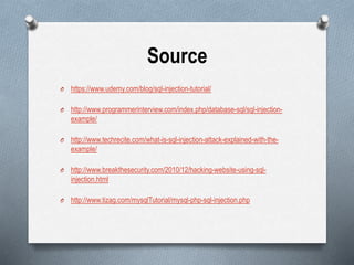Source
O https://www.udemy.com/blog/sql-injection-tutorial/
O http://www.programmerinterview.com/index.php/database-sql/sql-injection-
example/
O http://www.techrecite.com/what-is-sql-injection-attack-explained-with-the-
example/
O http://www.breakthesecurity.com/2010/12/hacking-website-using-sql-
injection.html
O http://www.tizag.com/mysqlTutorial/mysql-php-sql-injection.php
 