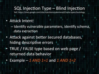 •  Alack	
  Intent:	
  
– Iden*fy	
  vulnerable	
  parameters,	
  iden*fy	
  schema,	
  
data	
  extrac*on	
  
•  Alack	
  against	
  beler	
  secured	
  databases,	
  
hiding	
  descrip*ve	
  errors	
  
•  TRUE	
  /	
  FALSE	
  type	
  based	
  on	
  web	
  page	
  /	
  
returned	
  data	
  behavior	
  
•  Example	
  –	
  1	
  AND	
  1=1	
  and	
  1	
  AND	
  1=2	
  
SQL	
  Injec*on	
  Type	
  –	
  Blind	
  Injec*on 	
  	
  
Ref:	
  hlps://sites.google.com/site/injec*onsmakemesql2/sqlia-­‐types/tautology	
  
 