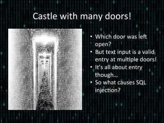 Castle	
  with	
  many	
  doors!	
  
•  Which	
  door	
  was	
  leZ	
  
open?	
  
•  But	
  text	
  input	
  is	
  a	
  valid	
  
entry	
  at	
  mul*ple	
  doors!	
  
•  It’s	
  all	
  about	
  entry	
  
though…	
  
•  So	
  what	
  causes	
  SQL	
  
injec*on?	
  
	
  
 