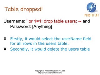 Table dropped! Username:  ' or 1=1; drop table users; --  and Password: [Anything]   Firstly, it would select the userName field for all rows in the users table.  Secondly, it would delete the users table   