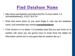 Find Database Name

http://www.examplesite.com/index.php?id=-5 union select 1,2,
concat(database()) ,4,5,6,7,8,9,10--

Write that name down so you wont forget it. Lets say the database
name i just extracted was named exampledatabase

If the version is 4 or below, it is probably best that you just move on to
another site since you are gonna have to brute force the tables for
information (which isn't a very good idea for starters like us )
 