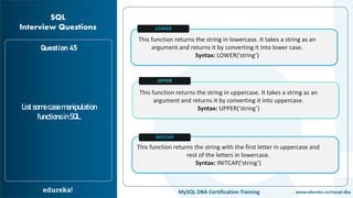 www.edureka.co/mysql-dbaMySQL DBA Certification Training
Question 45
Listsomecasemanipulation
functionsinSQL.
SQL
Interview Questions
This function returns the string in lowercase. It takes a string as an
argument and returns it by converting it into lower case.
Syntax: LOWER(‘string’)
This function returns the string in uppercase. It takes a string as an
argument and returns it by converting it into uppercase.
Syntax: UPPER(‘string’)
This function returns the string with the first letter in uppercase and
rest of the letters in lowercase.
Syntax: INITCAP(‘string’)
LOWER
UPPER
INITCAP
 