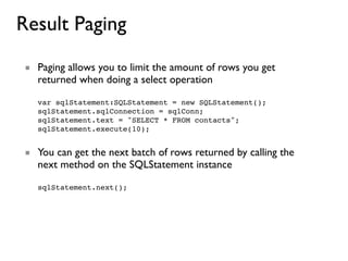 Result Paging
■ Paging allows you to limit the amount of rows you get
  returned when doing a select operation

  var sqlStatement:SQLStatement = new SQLStatement();
  sqlStatement.sqlConnection = sqlConn;
  sqlStatement.text = "SELECT * FROM contacts";
  sqlStatement.execute(10);


■ You can get the next batch of rows returned by calling the
  next method on the SQLStatement instance

  sqlStatement.next();
 
