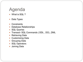 Agenda
 What is SQL ?
 Data Types
 Constraints
 Database Relationships
 SQL Queries
 Transact- SQL Commands | DDL , DCL ,DML
 Retrieving Data
 Customizing Data
 Grouping Data
 SQL Operators
 Joining Data
 