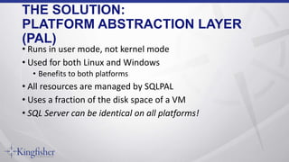 THE SOLUTION:
PLATFORM ABSTRACTION LAYER
(PAL)
• Runs in user mode, not kernel mode
• Used for both Linux and Windows
• Benefits to both platforms
• All resources are managed by SQLPAL
• Uses a fraction of the disk space of a VM
• SQL Server can be identical on all platforms!
 