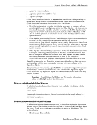 Syntax for Schema Objects and Parts in SQL Statements
Basic Elements of Oracle SQL 3-113
■ A view in your own schema
■ A private synonym for a table or view
■ A public synonym
Oracle always attempts to resolve an object reference within the namespaces in your
own schema before considering namespaces outside your schema. In this example,
Oracle attempts to resolve the name departments as follows:
1. First, Oracle attempts to locate the object in the namespace in your own schema
containing tables, views, and private synonyms. If the object is a private synonym,
then Oracle locates the object for which the synonym stands. This object could be
in your own schema, another schema, or on another database. The object could
also be another synonym, in which case Oracle locates the object for which this
synonym stands.
2. If the object is in the namespace, then Oracle attempts to perform the statement on
the object. In this example, Oracle attempts to add the row of data to
departments. If the object is not of the correct type for the statement, then Oracle
returns an error. In this example, departments must be a table, view, or a private
synonym resolving to a table or view. If departments is a sequence, then Oracle
returns an error.
3. If the object is not in any namespace searched in thus far, then Oracle searches the
namespace containing public synonyms. If the object is in that namespace, then
Oracle attempts to perform the statement on it. If the object is not of the correct
type for the statement, then Oracle returns an error. In this example, if
departments is a public synonym for a sequence, then Oracle returns an error.
If a public synonym has any dependent tables or user-defined types, then you cannot
create an object with the same name as the synonym in the same schema as the
dependent objects.
If a synonym does not have any dependent tables or user-defined types, then you can
create an object with the same name in the same schema as the dependent objects.
Oracle invalidates any dependent objects and attempts to revalidate them when they
are next accessed.
References to Objects in Other Schemas
To refer to objects in schemas other than your own, prefix the object name with the
schema name:
schema.object
For example, this statement drops the employees table in the sample schema hr:
DROP TABLE hr.employees;
References to Objects in Remote Databases
To refer to objects in databases other than your local database, follow the object name
with the name of the database link to that database. A database link is a schema object
that causes Oracle to connect to a remote database to access an object there. This
section tells you:
■ How to create database links
See Also: Oracle Database PL/SQL Language Reference for information
about how PL/SQL resolves identifier names
 