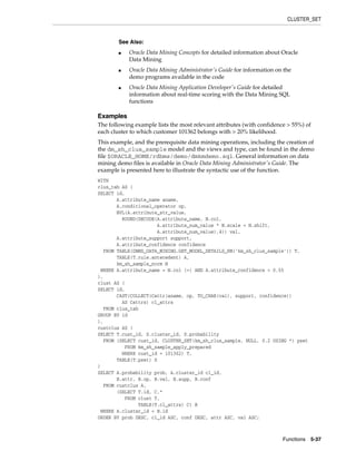 CLUSTER_SET
Functions 5-37
Examples
The following example lists the most relevant attributes (with confidence > 55%) of
each cluster to which customer 101362 belongs with > 20% likelihood.
This example, and the prerequisite data mining operations, including the creation of
the dm_sh_clus_sample model and the views and type, can be found in the demo
file $ORACLE_HOME/rdbms/demo/dmkmdemo.sql. General information on data
mining demo files is available in Oracle Data Mining Administrator's Guide. The
example is presented here to illustrate the syntactic use of the function.
WITH
clus_tab AS (
SELECT id,
A.attribute_name aname,
A.conditional_operator op,
NVL(A.attribute_str_value,
ROUND(DECODE(A.attribute_name, N.col,
A.attribute_num_value * N.scale + N.shift,
A.attribute_num_value),4)) val,
A.attribute_support support,
A.attribute_confidence confidence
FROM TABLE(DBMS_DATA_MINING.GET_MODEL_DETAILS_KM('km_sh_clus_sample')) T,
TABLE(T.rule.antecedent) A,
km_sh_sample_norm N
WHERE A.attribute_name = N.col (+) AND A.attribute_confidence > 0.55
),
clust AS (
SELECT id,
CAST(COLLECT(Cattr(aname, op, TO_CHAR(val), support, confidence))
AS Cattrs) cl_attrs
FROM clus_tab
GROUP BY id
),
custclus AS (
SELECT T.cust_id, S.cluster_id, S.probability
FROM (SELECT cust_id, CLUSTER_SET(km_sh_clus_sample, NULL, 0.2 USING *) pset
FROM km_sh_sample_apply_prepared
WHERE cust_id = 101362) T,
TABLE(T.pset) S
)
SELECT A.probability prob, A.cluster_id cl_id,
B.attr, B.op, B.val, B.supp, B.conf
FROM custclus A,
(SELECT T.id, C.*
FROM clust T,
TABLE(T.cl_attrs) C) B
WHERE A.cluster_id = B.id
ORDER BY prob DESC, cl_id ASC, conf DESC, attr ASC, val ASC;
See Also:
■ Oracle Data Mining Concepts for detailed information about Oracle
Data Mining
■ Oracle Data Mining Administrator's Guide for information on the
demo programs available in the code
■ Oracle Data Mining Application Developer's Guide for detailed
information about real-time scoring with the Data Mining SQL
functions
 
