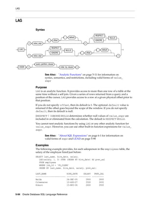 LAG
5-94 Oracle Database SQL Language Reference
LAG
Syntax
Purpose
LAG is an analytic function. It provides access to more than one row of a table at the
same time without a self join. Given a series of rows returned from a query and a
position of the cursor, LAG provides access to a row at a given physical offset prior to
that position.
If you do not specify offset, then its default is 1. The optional default value is
returned if the offset goes beyond the scope of the window. If you do not specify
default, then its default is null.
{RESPECT | IGNORE} NULLS determines whether null values of value_expr are
included in or eliminated from the calculation. The default is RESPECT NULLS.
You cannot nest analytic functions by using LAG or any other analytic function for
value_expr. However, you can use other built-in function expressions for value_
expr.
Examples
The following example provides, for each salesperson in the employees table, the
salary of the employee hired just before:
SELECT last_name, hire_date, salary,
LAG(salary, 1, 0) OVER (ORDER BY hire_date) AS prev_sal
FROM employees
WHERE job_id = 'PU_CLERK'
ORDER BY last_name, hire_date, salary, prev_sal;
LAST_NAME HIRE_DATE SALARY PREV_SAL
------------------------- --------- ---------- ----------
Baida 24-DEC-05 2900 2800
Colmenares 10-AUG-07 2500 2600
Himuro 15-NOV-06 2600 2900
See Also: "Analytic Functions" on page 5-11 for information on
syntax, semantics, and restrictions, including valid forms of value_
expr
See Also: "About SQL Expressions" on page 6-1 for information on
valid forms of expr and LEAD on page 5-98
LAG
( value_expr
, offset
, default
)
RESPECT
IGNORE
NULLS
( value_expr
RESPECT
IGNORE
NULLS
, offset
, default
)
OVER (
query_partition_clause
order_by_clause )
 
