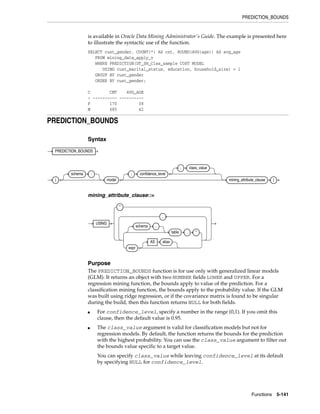 PREDICTION_BOUNDS
Functions 5-141
is available in Oracle Data Mining Administrator's Guide. The example is presented here
to illustrate the syntactic use of the function.
SELECT cust_gender, COUNT(*) AS cnt, ROUND(AVG(age)) AS avg_age
FROM mining_data_apply_v
WHERE PREDICTION(DT_SH_Clas_sample COST MODEL
USING cust_marital_status, education, household_size) = 1
GROUP BY cust_gender
ORDER BY cust_gender;
C CNT AVG_AGE
- ---------- ----------
F 170 38
M 685 42
PREDICTION_BOUNDS
Syntax
mining_attribute_clause::=
Purpose
The PREDICTION_BOUNDS function is for use only with generalized linear models
(GLM). It returns an object with two NUMBER fields LOWER and UPPER. For a
regression mining function, the bounds apply to value of the prediction. For a
classification mining function, the bounds apply to the probability value. If the GLM
was built using ridge regression, or if the covariance matrix is found to be singular
during the build, then this function returns NULL for both fields.
■ For confidence_level, specify a number in the range (0,1). If you omit this
clause, then the default value is 0.95.
■ The class_value argument is valid for classification models but not for
regression models. By default, the function returns the bounds for the prediction
with the highest probability. You can use the class_value argument to filter out
the bounds value specific to a target value.
You can specify class_value while leaving confidence_level at its default
by specifying NULL for confidence_level.
PREDICTION_BOUNDS
(
schema .
model
, confidence_level
, class_value
mining_attribute_clause )
USING
*
schema .
table . *
expr
AS alias
,
 