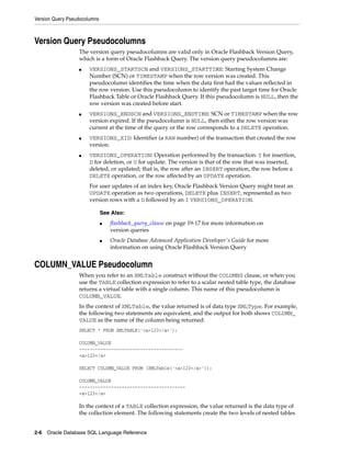 Version Query Pseudocolumns
2-6 Oracle Database SQL Language Reference
Version Query Pseudocolumns
The version query pseudocolumns are valid only in Oracle Flashback Version Query,
which is a form of Oracle Flashback Query. The version query pseudocolumns are:
■ VERSIONS_STARTSCN and VERSIONS_STARTTIME: Starting System Change
Number (SCN) or TIMESTAMP when the row version was created. This
pseudocolumn identifies the time when the data first had the values reflected in
the row version. Use this pseudocolumn to identify the past target time for Oracle
Flashback Table or Oracle Flashback Query. If this pseudocolumn is NULL, then the
row version was created before start.
■ VERSIONS_ENDSCN and VERSIONS_ENDTIME: SCN or TIMESTAMP when the row
version expired. If the pseudocolumn is NULL, then either the row version was
current at the time of the query or the row corresponds to a DELETE operation.
■ VERSIONS_XID: Identifier (a RAW number) of the transaction that created the row
version.
■ VERSIONS_OPERATION: Operation performed by the transaction: I for insertion,
D for deletion, or U for update. The version is that of the row that was inserted,
deleted, or updated; that is, the row after an INSERT operation, the row before a
DELETE operation, or the row affected by an UPDATE operation.
For user updates of an index key, Oracle Flashback Version Query might treat an
UPDATE operation as two operations, DELETE plus INSERT, represented as two
version rows with a D followed by an I VERSIONS_OPERATION.
COLUMN_VALUE Pseudocolumn
When you refer to an XMLTable construct without the COLUMNS clause, or when you
use the TABLE collection expression to refer to a scalar nested table type, the database
returns a virtual table with a single column. This name of this pseudocolumn is
COLUMN_VALUE.
In the context of XMLTable, the value returned is of data type XMLType. For example,
the following two statements are equivalent, and the output for both shows COLUMN_
VALUE as the name of the column being returned:
SELECT * FROM XMLTABLE('<a>123</a>');
COLUMN_VALUE
---------------------------------------
<a>123</a>
SELECT COLUMN_VALUE FROM (XMLTable('<a>123</a>'));
COLUMN_VALUE
----------------------------------------
<a>123</a>
In the context of a TABLE collection expression, the value returned is the data type of
the collection element. The following statements create the two levels of nested tables
See Also:
■ flashback_query_clause on page 19-17 for more information on
version queries
■ Oracle Database Advanced Application Developer's Guide for more
information on using Oracle Flashback Version Query
 