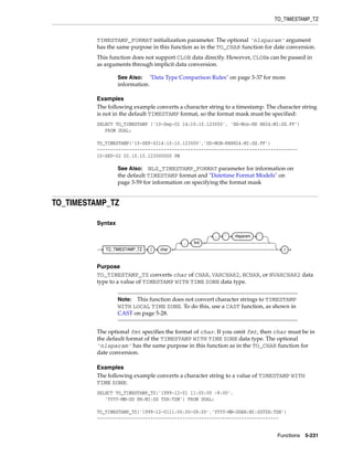 TO_TIMESTAMP_TZ
Functions 5-231
TIMESTAMP_FORMAT initialization parameter. The optional 'nlsparam' argument
has the same purpose in this function as in the TO_CHAR function for date conversion.
This function does not support CLOB data directly. However, CLOBs can be passed in
as arguments through implicit data conversion.
Examples
The following example converts a character string to a timestamp. The character string
is not in the default TIMESTAMP format, so the format mask must be specified:
SELECT TO_TIMESTAMP ('10-Sep-02 14:10:10.123000', 'DD-Mon-RR HH24:MI:SS.FF')
FROM DUAL;
TO_TIMESTAMP('10-SEP-0214:10:10.123000','DD-MON-RRHH24:MI:SS.FF')
---------------------------------------------------------------------------
10-SEP-02 02.10.10.123000000 PM
TO_TIMESTAMP_TZ
Syntax
Purpose
TO_TIMESTAMP_TZ converts char of CHAR, VARCHAR2, NCHAR, or NVARCHAR2 data
type to a value of TIMESTAMP WITH TIME ZONE data type.
The optional fmt specifies the format of char. If you omit fmt, then char must be in
the default format of the TIMESTAMP WITH TIME ZONE data type. The optional
'nlsparam' has the same purpose in this function as in the TO_CHAR function for
date conversion.
Examples
The following example converts a character string to a value of TIMESTAMP WITH
TIME ZONE:
SELECT TO_TIMESTAMP_TZ('1999-12-01 11:00:00 -8:00',
'YYYY-MM-DD HH:MI:SS TZH:TZM') FROM DUAL;
TO_TIMESTAMP_TZ('1999-12-0111:00:00-08:00','YYYY-MM-DDHH:MI:SSTZH:TZM')
--------------------------------------------------------------------
See Also: "Data Type Comparison Rules" on page 3-37 for more
information.
See Also: NLS_TIMESTAMP_FORMAT parameter for information on
the default TIMESTAMP format and "Datetime Format Models" on
page 3-59 for information on specifying the format mask
Note: This function does not convert character strings to TIMESTAMP
WITH LOCAL TIME ZONE. To do this, use a CAST function, as shown in
CAST on page 5-28.
TO_TIMESTAMP_TZ ( char
, fmt
, ’ nlsparam ’
)
 