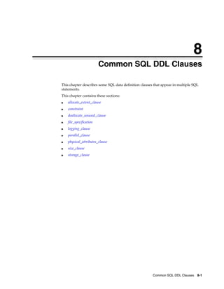 8
Common SQL DDL Clauses 8-1
8 Common SQL DDL Clauses
This chapter describes some SQL data definition clauses that appear in multiple SQL
statements.
This chapter contains these sections:
■ allocate_extent_clause
■ constraint
■ deallocate_unused_clause
■ file_specification
■ logging_clause
■ parallel_clause
■ physical_attributes_clause
■ size_clause
■ storage_clause
 