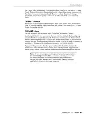 allocate_extent_clause
Common SQL DDL Clauses 8-3
For a table, index, materialized view, or materialized view log, if you omit SIZE, then
Oracle Database determines the size based on the values of the storage parameters of
the object. However, for a cluster, Oracle does not evaluate the cluster's storage
parameters, so you must specify SIZE if you do not want Oracle to use a default
value.
DATAFILE 'filename'
Specify one of the data files in the tablespace of the table, cluster, index, materialized
view, or materialized view log to contain the new extent. If you omit DATAFILE, then
Oracle chooses the data file.
INSTANCE integer
Use this parameter only if you are using Oracle Real Application Clusters.
Specifying INSTANCE integer makes the new extent available to the freelist group
associated with the specified instance. If the instance number exceeds the maximum
number of freelist groups, then Oracle divides the specified number by the maximum
number and uses the remainder to identify the freelist group to be used. An instance is
identified by the value of its initialization parameter INSTANCE_NUMBER.
If you omit this parameter, then the space is allocated to the table, cluster, index,
materialized view, or materialized view log but is not drawn from any particular
freelist group. Instead, Oracle uses the master freelist and allocates space as needed.
Note: If you are using automatic segment-space management, then
the INSTANCE parameter of the allocate_extent_clause may
not reserve the newly allocated space for the specified instance,
because automatic segment-space management does not maintain
rigid affinity between extents and instances.
 