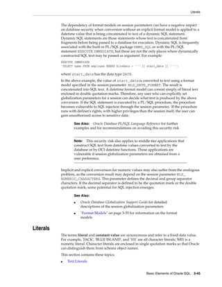 Literals
Basic Elements of Oracle SQL 3-45
The dependency of format models on session parameters can have a negative impact
on database security when conversion without an explicit format model is applied to a
datetime value that is being concatenated to text of a dynamic SQL statement.
Dynamic SQL statements are those statements whose text is concatenated from
fragments before being passed to a database for execution. Dynamic SQL is frequently
associated with the built-in PL/SQL package DBMS_SQL or with the PL/SQL
statement EXECUTE IMMEDIATE, but these are not the only places where dynamically
constructed SQL text may be passed as argument. For example:
EXECUTE IMMEDIATE
'SELECT name FROM employee WHERE hiredate > ''' || start_date || '''';
where start_date has the data type DATE.
In the above example, the value of start_date is converted to text using a format
model specified in the session parameter NLS_DATE_FORMAT. The result is
concatenated into SQL text. A datetime format model can consist simply of literal text
enclosed in double quotation marks. Therefore, any user who can explicitly set
globalization parameters for a session can decide what text is produced by the above
conversion. If the SQL statement is executed by a PL/SQL procedure, the procedure
becomes vulnerable to SQL injection through the session parameter. If the procedure
runs with definer's rights, with higher privileges than the session itself, the user can
gain unauthorized access to sensitive data.
Implicit and explicit conversion for numeric values may also suffer from the analogous
problem, as the conversion result may depend on the session parameter NLS_
NUMERIC_CHARACTERS. This parameter defines the decimal and group separator
characters. If the decimal separator is defined to be the quotation mark or the double
quotation mark, some potential for SQL injection emerges.
Literals
The terms literal and constant value are synonymous and refer to a fixed data value.
For example, 'JACK', 'BLUE ISLAND', and '101' are all character literals; 5001 is a
numeric literal. Character literals are enclosed in single quotation marks so that Oracle
can distinguish them from schema object names.
This section contains these topics:
■ Text Literals
See Also: Oracle Database PL/SQL Language Reference for further
examples and for recommendations on avoiding this security risk
Note: This security risk also applies to middle-tier applications that
construct SQL text from datetime values converted to text by the
database or by OCI datetime functions. Those applications are
vulnerable if session globalization parameters are obtained from a
user preference.
See Also:
■ Oracle Database Globalization Support Guide for detailed
descriptions of the session globalization parameters
■ "Format Models" on page 3-55 for information on the format
models
 