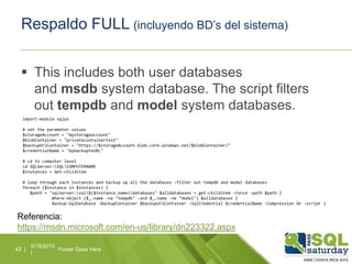Respaldo FULL (incluyendo BD’s del sistema)
 This includes both user databases
and msdb system database. The script filters
out tempdb and model system databases.
5/19/2015
|
Footer Goes Here43 |
import-module sqlps
# set the parameter values
$storageAccount = "mystorageaccount"
$blobContainer = "privatecontainertest"
$backupUrlContainer = "https://$storageAccount.blob.core.windows.net/$blobContainer/"
$credentialName = "mybackuptoURL"
# cd to computer level
cd SQLServer:SQLCOMPUTERNAME
$instances = Get-childitem
# loop through each instances and backup up all the databases -filter out tempdb and model databases
foreach ($instance in $instances) {
$path = "sqlserver:sql$($instance.name)databases" $alldatabases = get-childitem -Force -path $path |
Where-object {$_.name -ne "tempdb" -and $_.name -ne "model"} $alldatabases |
Backup-SqlDatabase -BackupContainer $backupUrlContainer -SqlCredential $credentialName -Compression On -script }
Referencia:
https://msdn.microsoft.com/en-us/library/dn223322.aspx
 