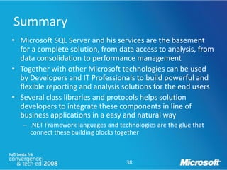 Summary
• Microsoft SQL Server and his services are the basement
  for a complete solution, from data access to analysis, from
  data consolidation to performance management
• Together with other Microsoft technologies can be used
  by Developers and IT Professionals to build powerful and
  flexible reporting and analysis solutions for the end users
• Several class libraries and protocols helps solution
  developers to integrate these components in line of
  business applications in a easy and natural way
   – .NET Framework languages and technologies are the glue that
     connect these building blocks together



                                     38
 