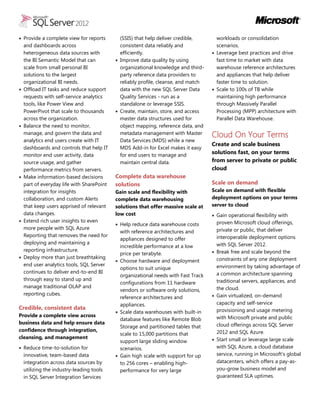  Provide a complete view for reports
and dashboards across
heterogeneous data sources with
the BI Semantic Model that can
scale from small personal BI
solutions to the largest
organizational BI needs.
 Offload IT tasks and reduce support
requests with self-service analytics
tools, like Power View and
PowerPivot that scale to thousands
across the organization.
 Balance the need to monitor,
manage, and govern the data and
analytics end users create with IT
dashboards and controls that help IT
monitor end user activity, data
source usage, and gather
performance metrics from servers.
 Make information-based decisions
part of everyday life with SharePoint
integration for insights
collaboration, and custom Alerts
that keep users apprised of relevant
data changes.
 Extend rich user insights to even
more people with SQL Azure
Reporting that removes the need for
deploying and maintaining a
reporting infrastructure.
 Deploy more than just breathtaking
end user analytics tools, SQL Server
continues to deliver end-to-end BI
through easy to stand up and
manage traditional OLAP and
reporting cubes.
Credible, consistent data
Provide a complete view across
business data and help ensure data
confidence through integration,
cleansing, and management
 Reduce time-to-solution for
innovative, team-based data
integration across data sources by
utilizing the industry-leading tools
in SQL Server Integration Services
(SSIS) that help deliver credible,
consistent data reliably and
efficiently.
 Improve data quality by using
organizational knowledge and third-
party reference data providers to
reliably profile, cleanse, and match
data with the new SQL Server Data
Quality Services - run as a
standalone or leverage SSIS.
 Create, maintain, store, and access
master data structures used for
object mapping, reference data, and
metadata management with Master
Data Services (MDS) while a new
MDS Add-in for Excel makes it easy
for end users to manage and
maintain central data.
Complete data warehouse
solutions
Gain scale and flexibility with
complete data warehousing
solutions that offer massive scale at
low cost
 Help reduce data warehouse costs
with reference architectures and
appliances designed to offer
incredible performance at a low
price per terabyte.
 Choose hardware and deployment
options to suit unique
organizational needs with Fast Track
configurations from 11 hardware
vendors or software only solutions,
reference architectures and
appliances.
 Scale data warehouses with built-in
database features like Remote Blob
Storage and partitioned tables that
scale to 15,000 partitions that
support large sliding window
scenarios.
 Gain high scale with support for up
to 256 cores – enabling high-
performance for very large
workloads or consolidation
scenarios.
 Leverage best practices and drive
fast time to market with data
warehouse reference architectures
and appliances that help deliver
faster time to solution.
 Scale to 100s of TB while
maintaining high performance
through Massively Parallel
Processing (MPP) architecture with
Parallel Data Warehouse.
Cloud On Your Terms
Create and scale business
solutions fast, on your terms
from server to private or public
cloud
Scale on demand
Scale on demand with flexible
deployment options on your terms
server to cloud
 Gain operational flexibility with
proven Microsoft cloud offerings,
private or public, that deliver
interoperable deployment options
with SQL Server 2012.
 Break free and scale beyond the
constraints of any one deployment
environment by taking advantage of
a common architecture spanning
traditional servers, appliances, and
the cloud.
 Gain virtualized, on-demand
capacity and self-service
provisioning and usage metering
with Microsoft private and public
cloud offerings across SQL Server
2012 and SQL Azure.
 Start small or leverage large scale
with SQL Azure, a cloud database
service, running in Microsoft’s global
datacenters, which offers a pay-as-
you-grow business model and
guaranteed SLA uptimes.
 
