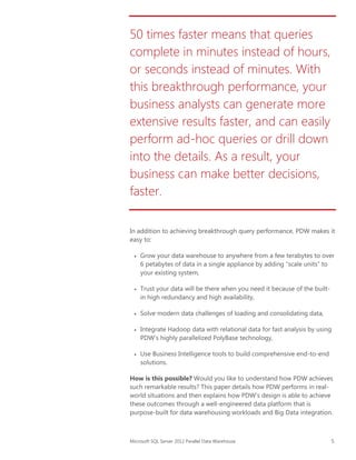 50 times faster means that queries
complete in minutes instead of hours,
or seconds instead of minutes. With
this breakthrough performance, your
business analysts can generate more
extensive results faster, and can easily
perform ad-hoc queries or drill down
into the details. As a result, your
business can make better decisions,
faster.
In addition to achieving breakthrough query performance, PDW makes it
easy to:









Grow your data warehouse to anywhere from a few terabytes to over
6 petabytes of data in a single appliance by adding “scale units” to
your existing system,
Trust your data will be there when you need it because of the builtin high redundancy and high availability,
Solve modern data challenges of loading and consolidating data,
Integrate Hadoop data with relational data for fast analysis by using
PDW’s highly parallelized PolyBase technology,
Use Business Intelligence tools to build comprehensive end-to-end
solutions.

How is this possible? Would you like to understand how PDW achieves
such remarkable results? This paper details how PDW performs in realworld situations and then explains how PDW’s design is able to achieve
these outcomes through a well-engineered data platform that is
purpose-built for data warehousing workloads and Big Data integration.

Microsoft SQL Server 2012 Parallel Data Warehouse

5

 