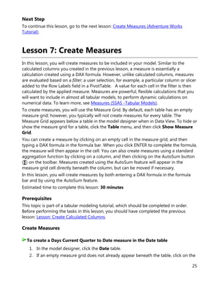25
Next Step
To continue this lesson, go to the next lesson: Create Measures (Adventure Works
Tutorial).
Lesson 7: Create Measures
In this lesson, you will create measures to be included in your model. Similar to the
calculated columns you created in the previous lesson, a measure is essentially a
calculation created using a DAX formula. However, unlike calculated columns, measures
are evaluated based on a filter; a user selection, for example, a particular column or slicer
added to the Row Labels field in a PivotTable. A value for each cell in the filter is then
calculated by the applied measure. Measures are powerful, flexible calculations that you
will want to include in almost all tabular models, to perform dynamic calculations on
numerical data. To learn more, see Measures (SSAS -Tabular Models).
To create measures, you will use the Measure Grid. By default, each table has an empty
measure grid; however, you typically will not create measures for every table. The
Measure Grid appears below a table in the model designer when in Data View. To hide or
show the measure grid for a table, click the Table menu, and then click Show Measure
Grid.
You can create a measure by clicking on an empty cell in the measure grid, and then
typing a DAX formula in the formula bar. When you click ENTER to complete the formula,
the measure will then appear in the cell. You can also create measures using a standard
aggregation function by clicking on a column, and then clicking on the AutoSum button
(∑) on the toolbar. Measures created using the AutoSum feature will appear in the
measure grid cell directly beneath the column, but can be moved if necessary.
In this lesson, you will create measures by both entering a DAX formula in the formula
bar and by using the AutoSum feature.
Estimated time to complete this lesson: 30 minutes
Prerequisites
This topic is part of a tabular modeling tutorial, which should be completed in order.
Before performing the tasks in this lesson, you should have completed the previous
lesson: Lesson: Create Calculated Columns.
Create Measures
1. In the model designer, click the Date table.
2. If an empty measure grid does not already appear beneath the table, click on the
To create a Days Current Quarter to Date measure in the Date table
 