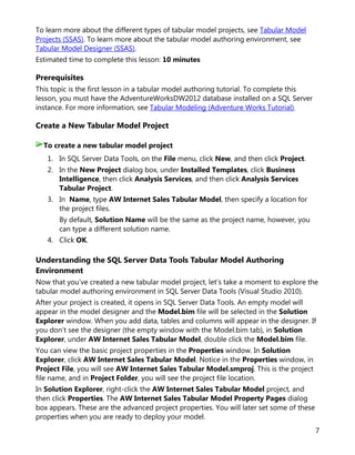 7
To learn more about the different types of tabular model projects, see Tabular Model
Projects (SSAS). To learn more about the tabular model authoring environment, see
Tabular Model Designer (SSAS).
Estimated time to complete this lesson: 10 minutes
Prerequisites
This topic is the first lesson in a tabular model authoring tutorial. To complete this
lesson, you must have the AdventureWorksDW2012 database installed on a SQL Server
instance. For more information, see Tabular Modeling (Adventure Works Tutorial).
Create a New Tabular Model Project
1. In SQL Server Data Tools, on the File menu, click New, and then click Project.
2. In the New Project dialog box, under Installed Templates, click Business
Intelligence, then click Analysis Services, and then click Analysis Services
Tabular Project.
3. In Name, type AW Internet Sales Tabular Model, then specify a location for
the project files.
By default, Solution Name will be the same as the project name, however, you
can type a different solution name.
4. Click OK.
Understanding the SQL Server Data Tools Tabular Model Authoring
Environment
Now that you’ve created a new tabular model project, let’s take a moment to explore the
tabular model authoring environment in SQL Server Data Tools (Visual Studio 2010).
After your project is created, it opens in SQL Server Data Tools. An empty model will
appear in the model designer and the Model.bim file will be selected in the Solution
Explorer window. When you add data, tables and columns will appear in the designer. If
you don’t see the designer (the empty window with the Model.bim tab), in Solution
Explorer, under AW Internet Sales Tabular Model, double click the Model.bim file.
You can view the basic project properties in the Properties window. In Solution
Explorer, click AW Internet Sales Tabular Model. Notice in the Properties window, in
Project File, you will see AW Internet Sales Tabular Model.smproj. This is the project
file name, and in Project Folder, you will see the project file location.
In Solution Explorer, right-click the AW Internet Sales Tabular Model project, and
then click Properties. The AW Internet Sales Tabular Model Property Pages dialog
box appears. These are the advanced project properties. You will later set some of these
properties when you are ready to deploy your model.
To create a new tabular model project
 