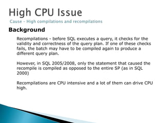 Background
Recompilations - before SQL executes a query, it checks for the
validity and correctness of the query plan. If one of these checks
fails, the batch may have to be compiled again to produce a
different query plan.
However, in SQL 2005/2008, only the statement that caused the
recompile is compiled as opposed to the entire SP (as in SQL
2000)
Recompilations are CPU intensive and a lot of them can drive CPU
high.
 