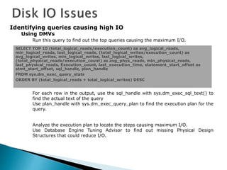 Identifying queries causing high IO
Using DMVs
Run this query to find out the top queries causing the maximum I/O.
For each row in the output, use the sql_handle with sys.dm_exec_sql_text() to
find the actual text of the query
Use plan_handle with sys.dm_exec_query_plan to find the execution plan for the
query.
Analyze the execution plan to locate the steps causing maximum I/O.
Use Database Engine Tuning Advisor to find out missing Physical Design
Structures that could reduce I/O.
SELECT TOP 10 (total_logical_reads/execution_count) as avg_logical_reads,
min_logical_reads, last_logical_reads, (total_logical_writes/execution_count) as
avg_logical_writes, min_logical_writes, last_logical_writes,
(total_physical_reads/execution_count) as avg_phys_reads, min_physical_reads,
last_physical_reads, Execution_count, last_execution_time, statement_start_offset as
stmt_start_offset, sql_handle, plan_handle
FROM sys.dm_exec_query_stats
ORDER BY (total_logical_reads + total_logical_writes) DESC
 
