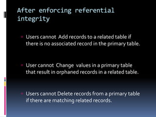 After enforcing referential
integrity
 Users cannot Add records to a related table if
there is no associated record in the primary table.
 User cannot Change values in a primary table
that result in orphaned records in a related table.
 Users cannot Delete records from a primary table
if there are matching related records.
 