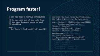 Program faster!
# GET THE USER'S PROFILE INFORMATION
## We can pull all of the info from
## the same document since we used
## embedding
user =
db['Users'].find_one({"_id":userId})
# GET THE USER'S PROFILE INFORMATION
### Pull the info from the Users table
### & put it in the user dictionary
sql = "Select * FROM Users WHERE
Users.ID=%s”
values = (userId,)
mycursor.execute(sql, values)
result = mycursor.fetchone()
user = {
"first_name": result[1],
"surname": result[2],
"cell": result[3],
"city": result[4],
"location_x": result[5],
"location_y": result[6]
}
### Pull the info from the Professions
### table & put it in the user dict.
sql = "Select * FROM Professions WHERE
Professions.user_id=%s”
values = (userId,)
mycursor.execute(sql, values)
results = mycursor.fetchall()
professions = []
for result in results:
professions.append(result[2])
user["professions"] = professions
 
