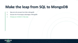 Make the leap from SQL to MongoDB
1. Map terms & concepts from SQL to MongoDB
2. Discover the 4 humongous advantages of MongoDB
3. Change your mindset in 3 key ways
 