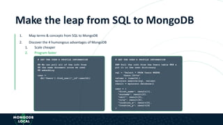 Make the leap from SQL to MongoDB
1. Map terms & concepts from SQL to MongoDB
2. Discover the 4 humongous advantages of MongoDB
1. Scale cheaper
2. Program faster
# GET THE USER'S PROFILE INFORMATION
## We can pull all of the info from
## the same document since we used
## embedding
user =
db['Users'].find_one({"_id":userId})
# GET THE USER'S PROFILE INFORMATION
### Pull the info from the Users table ### &
put it in the user dictionary
sql = "Select * FROM Users WHERE
Users.ID=%s”
values = (userId,)
mycursor.execute(sql, values)
result = mycursor.fetchone()
user = {
"first_name": result[1],
"surname": result[2],
"cell": result[3],
"city": result[4],
"location_x": result[5],
"location_y": result[6]
}
 
