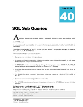 TUTORIALS POINT
Simply Easy Learning
SQL Sub Queries
ASubquery or Inner query or Nested query is a query within another SQL query, and embedded within
the WHERE clause.
A subquery is used to return data that will be used in the main query as a condition to further restrict the data to
be retrieved.
Subqueries can be used with the SELECT, INSERT, UPDATE, and DELETE statements along with the operators
like =, <, >, >=, <=, IN, BETWEEN etc.
There are a few rules that subqueries must follow:
 Subqueries must be enclosed within parentheses.
 A subquery can have only one column in the SELECT clause, unless multiple columns are in the main query
for the subquery to compare its selected columns.
 An ORDER BY cannot be used in a subquery, although the main query can use an ORDER BY. The GROUP
BY can be used to perform the same function as the ORDER BY in a subquery.
 Subqueries that return more than one row can only be used with multiple value operators, such as the IN
operator.
 The SELECT list cannot include any references to values that evaluate to a BLOB, ARRAY, CLOB, or
NCLOB.
 A subquery cannot be immediately enclosed in a set function.
 The BETWEEN operator cannot be used with a subquery; however, the BETWEEN can be used within the
subquery.
Subqueries with the SELECT Statement:
Subqueries are most frequently used with the SELECT statement. The basic syntax is as follows:
SELECT column_name [, column_name ]
FROM table1 [, table2 ]
WHERE column_name OPERATOR
CHAPTER
40
 