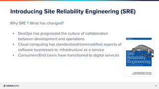 6
Introducing Site Reliability Engineering (SRE)
Why SRE ? What has changed?
▪ DevOps has progressed the culture of collaboration
between development and operations
▪ Cloud computing has standardized/commodiﬁed aspects of
software businesses ie. infrastructure as a service
▪ Consumers/End Users have transitioned to digital services
 