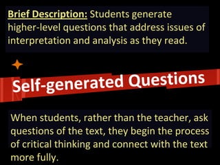 Brief Description: Students generate higher-level questions that address issues of interpretation and analysis as they read. 
When students, rather than the teacher, ask questions of the text, they begin the process of critical thinking and connect with the text more fully.  
