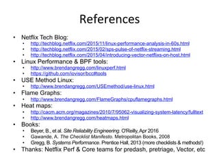 References	
  
•  Netflix Tech Blog:
•  http://techblog.netflix.com/2015/11/linux-performance-analysis-in-60s.html
•  http://techblog.netflix.com/2015/02/sps-pulse-of-netflix-streaming.html
•  http://techblog.netflix.com/2015/04/introducing-vector-netflixs-on-host.html
•  Linux Performance & BPF tools:
•  http://www.brendangregg.com/linuxperf.html
•  https://github.com/iovisor/bcc#tools
•  USE Method Linux:
•  http://www.brendangregg.com/USEmethod/use-linux.html
•  Flame Graphs:
•  http://www.brendangregg.com/FlameGraphs/cpuflamegraphs.html
•  Heat maps:
•  http://cacm.acm.org/magazines/2010/7/95062-visualizing-system-latency/fulltext
•  http://www.brendangregg.com/heatmaps.html
•  Books:
•  Beyer, B., et al. Site Reliability Engineering. O'Reilly,Apr 2016
•  Gawande, A. The Checklist Manifesto. Metropolitan Books, 2008
•  Gregg, B. Systems Performance. Prentice Hall, 2013 (more checklists & methods!)
•  Thanks: Netflix Perf & Core teams for predash, pretriage, Vector, etc
 