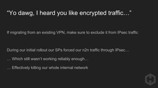 “Yo dawg, I heard you like encrypted traffic…”
If migrating from an existing VPN, make sure to exclude it from IPsec traffic
During our initial rollout our SPs forced our n2n traffic through IPsec…
… Which still wasn’t working reliably enough…
… Effectively killing our whole internal network
 