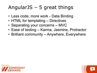 AngularJS – 5 great things 
• Less code, more work - Data Binding 
• HTML for templating – Directives 
• Separating your concerns – MVC 
• Ease of testing – Karma, Jasmine, Protractor 
• Brilliant community – Anywhere, Everywhere 
 
