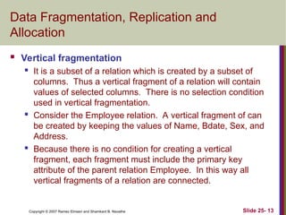 Slide 25- 13
Copyright © 2007 Ramez Elmasri and Shamkant B. Navathe
Data Fragmentation, Replication and
Allocation
 Vertical fragmentation
 It is a subset of a relation which is created by a subset of
columns. Thus a vertical fragment of a relation will contain
values of selected columns. There is no selection condition
used in vertical fragmentation.
 Consider the Employee relation. A vertical fragment of can
be created by keeping the values of Name, Bdate, Sex, and
Address.
 Because there is no condition for creating a vertical
fragment, each fragment must include the primary key
attribute of the parent relation Employee. In this way all
vertical fragments of a relation are connected.
 