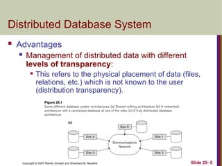 Slide 25- 5
Copyright © 2007 Ramez Elmasri and Shamkant B. Navathe
Distributed Database System
 Advantages
 Management of distributed data with different
levels of transparency:

This refers to the physical placement of data (files,
relations, etc.) which is not known to the user
(distribution transparency).
 