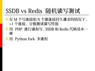 SSDB vs Redis 随机读写测试
 在 M 个写连接和 N 个读连接持久请求的情况下 ,
  +1 个连接 , 分别测试读写性能
 用 PHP 进行读和写 , SSDB 和 Redis 代码基本一
  样
 用 Python fork 多进程
 