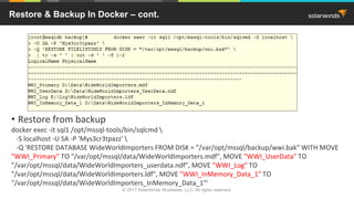 • Restore from backup
docker exec -it sql1 /opt/mssql-tools/bin/sqlcmd 
-S localhost -U SA -P 'Mys3cr3tpazz' 
-Q 'RESTORE DATABASE WideWorldImporters FROM DISK = "/var/opt/mssql/backup/wwi.bak" WITH MOVE
"WWI_Primary" TO "/var/opt/mssql/data/WideWorldImporters.mdf", MOVE "WWI_UserData" TO
"/var/opt/mssql/data/WideWorldImporters_userdata.ndf", MOVE "WWI_Log" TO
"/var/opt/mssql/data/WideWorldImporters.ldf", MOVE "WWI_InMemory_Data_1" TO
"/var/opt/mssql/data/WideWorldImporters_InMemory_Data_1"'
Restore & Backup In Docker – cont.
© 2017 SolarWinds Worldwide, LLC. All rights reserved.
 