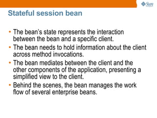 Stateful session bean

• The bean’s state represents the interaction
  between the bean and a specific client.
• The bean needs to hold information about the client
  across method invocations.
• The bean mediates between the client and the
  other components of the application, presenting a
  simplified view to the client.
• Behind the scenes, the bean manages the work
  flow of several enterprise beans.
 