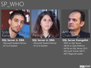 SP_WHO



Sotiris                       Fivi                          Antonios
Karras                        Panopoulou                    Chatzipavlis
SQL Server Jr. DBA            SQL Server Jr. DBA            SQL Server Evangelist
- Microsoft Student Partner   - Microsoft Student Partner   - MVP on SQL Server
- N.T.U.A Student             - N.T.U.A Student             - MCSE on Data Platform
                                                            - MCSA on SQL Server 2012
                                                            - Microsoft Trainer (MCT)
                                                            - MCT Regional Leader
 