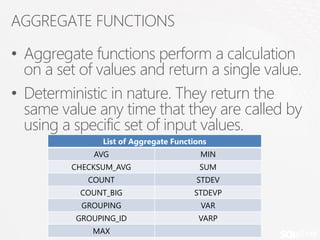 AGGREGATE FUNCTIONS

• Aggregate functions perform a calculation
  on a set of values and return a single value.
• Deterministic in nature. They return the
  same value any time that they are called by
  using a specific set of input values.
               List of Aggregate Functions
             AVG                        MIN
         CHECKSUM_AVG                   SUM
            COUNT                      STDEV
           COUNT_BIG                  STDEVP
           GROUPING                     VAR
          GROUPING_ID                  VARP
             MAX
 