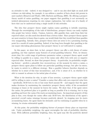 on attitudes to risk – indeed, it was designed to – and it can also shed light on much field
evidence on risk-taking: for example, it can address a number of facts about risk premia in
asset markets (Benartzi and Thaler, 1995; Barberis and Huang, 2008). By oﬀering a prospect
theory model of casino gambling, our paper suggests that gambling is not necessarily an
isolated phenomenon requiring its own unique explanation, but rather one of a family of
facts that can be understood using a single model of risk attitudes.
The idea that prospect theory might explain casino gambling is initially surprising.
Through the overweighting of the tails of distributions, prospect theory can easily explain
why people buy lottery tickets. Casinos, however, oﬀer gambles that, aside from their low
expected values, are also much less skewed than a lottery ticket. Since prospect theory agents
are more sensitive to losses than to gains, one would think that they would ﬁnd these gambles
very unappealing. Initially, then, prospect theory does not seem to be a promising starting
point for a model of casino gambling. Indeed, it has long been thought that gambling is the
one major risk-taking phenomenon that prospect theory is not well-suited to explain.
In this paper, we show that, in fact, prospect theory can oﬀer a rich theory of casino
gambling, one that captures many features of actual gambling behavior. First, we demon-
strate that, for a wide range of preference parameter values, a prospect theory agent would
be willing to gamble in a casino, even if the casino only oﬀers bets with zero or negative
expected value. Second, we show that prospect theory – in particular, its probability weight-
ing feature – predicts a plausible time inconsistency: at the moment he enters a casino, a
prospect theory agent plans to follow one particular gambling strategy; but after he enters,
he wants to switch to a diﬀerent strategy. How a gambler behaves therefore depends on
whether he is aware of this time inconsistency; and, if he is aware of it, on whether he is
able to commit in advance to his initial plan of action.
What is the intuition for why, in spite of loss aversion, a prospect theory agent might
still be willing to enter a casino? Consider a casino that oﬀers only zero expected value bets
– speciﬁcally, 50:50 bets to win or lose some ﬁxed amount $h – and suppose that the agent
makes decisions by maximizing the cumulative prospect theory utility of his accumulated
winnings or losses at the moment he leaves the casino. We show that, if the agent enters
the casino, his preferred plan is to gamble as long as possible if he is winning, but to stop
gambling and leave the casino if he starts accumulating losses. An important property of this
plan is that, even though the casino oﬀers only 50:50 bets, the distribution of the agent’s
perceived overall casino winnings becomes positively skewed: by stopping once he starts
accumulating losses, the agent limits his downside; and by continuing to gamble when he is
winning, he retains substantial upside.
At this point, the probability weighting feature of prospect theory plays an important
role. Under probability weighting, the agent overweights the tails of probability distribu-
tions. With suﬃcient probability weighting, then, the agent may like the positively skewed
3
 
