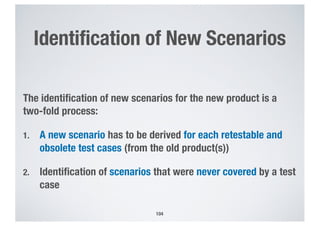 Identification of New Scenarios
The identification of new scenarios for the new product is a
two-fold process:
1. A new scenario has to be derived for each retestable and
obsolete test cases (from the old product(s))
2. Identification of scenarios that were never covered by a test
case
104
 